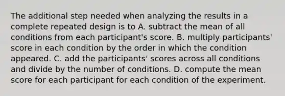 The additional step needed when analyzing the results in a complete repeated design is to A. subtract the mean of all conditions from each participant's score. B. multiply participants' score in each condition by the order in which the condition appeared. C. add the participants' scores across all conditions and divide by the number of conditions. D. compute the mean score for each participant for each condition of the experiment.