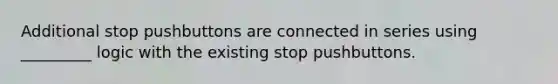 Additional stop pushbuttons are connected in series using _________ logic with the existing stop pushbuttons.