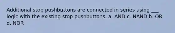 Additional stop pushbuttons are connected in series using ___ logic with the existing stop pushbuttons. a. AND c. NAND b. OR d. NOR