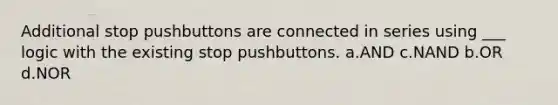 Additional stop pushbuttons are connected in series using ___ logic with the existing stop pushbuttons. a.AND c.NAND b.OR d.NOR