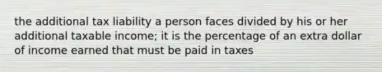 the additional tax liability a person faces divided by his or her additional taxable income; it is the percentage of an extra dollar of income earned that must be paid in taxes