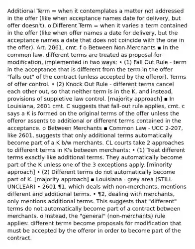 Additional Term = when it contemplates a matter not addressed in the offer (like when acceptance names date for delivery, but offer doesn't). o Different Term = when it varies a term contained in the offer (like when offer names a date for delivery, but the acceptance names a date that does not coincide with the one in the offer). Art. 2061, cmt. f o Between Non-Merchants ▪ In the common law, different terms are treated as proposal for modification, implemented in two ways: • (1) Fall Out Rule - term in the acceptance that is different from the term in the offer "falls out" of the contract (unless accepted by the offeror). Terms of offer control. • (2) Knock Out Rule - different terms cancel each other out, so that neither term is in the K, and instead, provisions of suppletive law control. [majority approach] ▪ In Louisiana, 2601 cmt. C suggests that fall-out rule applies, cmt. c says a K is formed on the original terms of the offer unless the offeror assents to additional or different terms contained in the acceptance. o Between Merchants ▪ Common Law - UCC 2-207, like 2601, suggests that only additional terms automatically become part of a K b/w merchants. CL courts take 2 approaches to different terms in K's between merchants: • (1) Treat different terms exactly like additional terms. They automatically become part of the K unless one of the 3 exceptions apply. [minority approach] • (2) Different terms do not automatically become part of K. [majority approach] ▪ Louisiana - grey area (STILL UNCLEAR) • 2601 ¶1, which deals with non-merchants, mentions different and additional terms. • ¶2, dealing with merchants, only mentions additional terms. This suggests that "different" terms do not automatically become part of a contract between merchants. o Instead, the "general" (non-merchants) rule applies: different terms become proposals for modification that must be accepted by the offeror in order to become part of the contract.