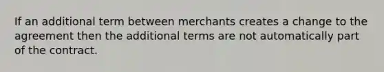 If an additional term between merchants creates a change to the agreement then the additional terms are not automatically part of the contract.