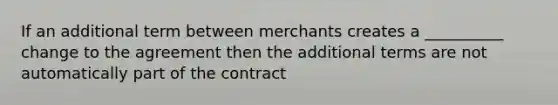 If an additional term between merchants creates a __________ change to the agreement then the additional terms are not automatically part of the contract