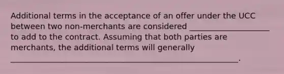 Additional terms in the acceptance of an offer under the UCC between two non-merchants are considered ____________________ to add to the contract. Assuming that both parties are merchants, the additional terms will generally _________________________________________________________.