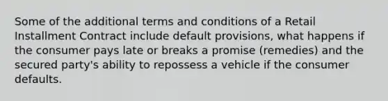 Some of the additional terms and conditions of a Retail Installment Contract include default provisions, what happens if the consumer pays late or breaks a promise (remedies) and the secured party's ability to repossess a vehicle if the consumer defaults.