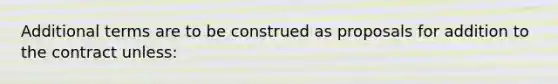 Additional terms are to be construed as proposals for addition to the contract unless: