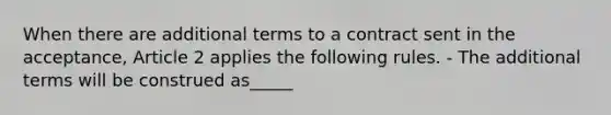 When there are additional terms to a contract sent in the acceptance, Article 2 applies the following rules. - The additional terms will be construed as_____