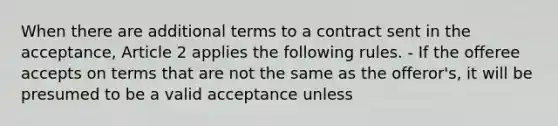 When there are additional terms to a contract sent in the acceptance, Article 2 applies the following rules. - If the offeree accepts on terms that are not the same as the offeror's, it will be presumed to be a valid acceptance unless