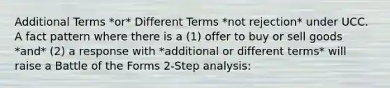 Additional Terms *or* Different Terms *not rejection* under UCC. A fact pattern where there is a (1) offer to buy or sell goods *and* (2) a response with *additional or different terms* will raise a Battle of the Forms 2-Step analysis: