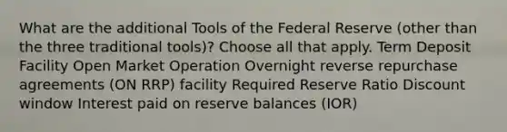 What are the additional Tools of the Federal Reserve (other than the three traditional tools)? Choose all that apply. Term Deposit Facility Open Market Operation Overnight reverse repurchase agreements (ON RRP) facility Required Reserve Ratio Discount window Interest paid on reserve balances (IOR)