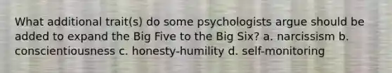 What additional trait(s) do some psychologists argue should be added to expand the Big Five to the Big Six? a. narcissism b. conscientiousness c. honesty-humility d. self-monitoring