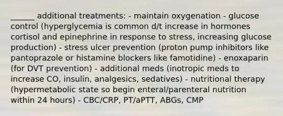 ______ additional treatments: - maintain oxygenation - glucose control (hyperglycemia is common d/t increase in hormones cortisol and epinephrine in response to stress, increasing glucose production) - stress ulcer prevention (proton pump inhibitors like pantoprazole or histamine blockers like famotidine) - enoxaparin (for DVT prevention) - additional meds (inotropic meds to increase CO, insulin, analgesics, sedatives) - nutritional therapy (hypermetabolic state so begin enteral/parenteral nutrition within 24 hours) - CBC/CRP, PT/aPTT, ABGs, CMP