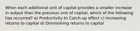 When each additional unit of capital provides a smaller increase in output than the previous unit of capital, which of the following has occurred? a) Productivity b) Catch-up effect c) Increasing returns to capital d) Diminishing returns to capital