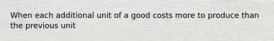 When each additional unit of a good costs more to produce than the previous unit