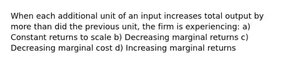 When each additional unit of an input increases total output by more than did the previous unit, the firm is experiencing: a) Constant returns to scale b) Decreasing marginal returns c) Decreasing marginal cost d) Increasing marginal returns