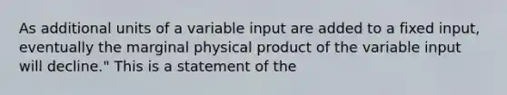 As additional units of a variable input are added to a fixed input, eventually the marginal physical product of the variable input will decline." This is a statement of the