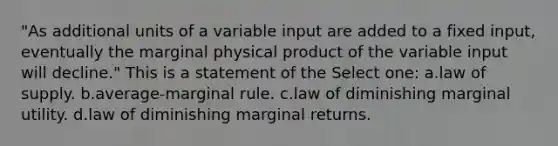 "As additional units of a variable input are added to a fixed input, eventually the marginal physical product of the variable input will decline." This is a statement of the Select one: a.law of supply. b.average-marginal rule. c.law of diminishing marginal utility. d.law of diminishing marginal returns.