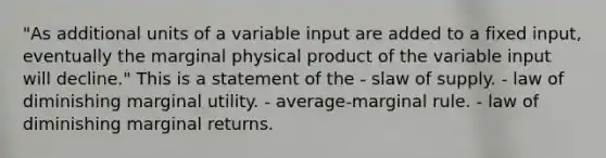 "As additional units of a variable input are added to a fixed input, eventually the marginal physical product of the variable input will decline." This is a statement of the - slaw of supply. - law of diminishing marginal utility. - average-marginal rule. - law of diminishing marginal returns.