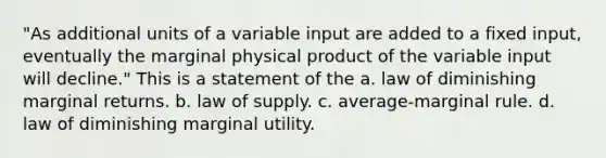 "As additional units of a variable input are added to a fixed input, eventually the marginal physical product of the variable input will decline." This is a statement of the a. law of diminishing marginal returns. b. law of supply. c. average-marginal rule. d. law of diminishing marginal utility.