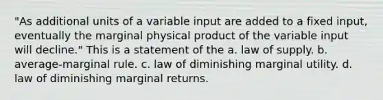 "As additional units of a variable input are added to a fixed input, eventually the marginal physical product of the variable input will decline." This is a statement of the a. law of supply. b. average-marginal rule. c. law of diminishing marginal utility. d. law of diminishing marginal returns.