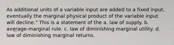 As additional units of a variable input are added to a fixed input, eventually the marginal physical product of the variable input will decline." This is a statement of the a. law of supply. b. average-marginal rule. c. law of diminishing marginal utility. d. law of diminishing marginal returns.