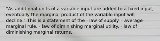 "As additional units of a variable input are added to a fixed input, eventually the marginal product of the variable input will decline." This is a statement of the - law of supply. - average-marginal rule. - law of diminishing marginal utility. - law of diminishing marginal returns.