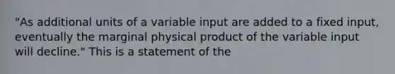 "As additional units of a variable input are added to a fixed input, eventually the marginal physical product of the variable input will decline." This is a statement of the