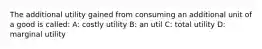 The additional utility gained from consuming an additional unit of a good is called: A: costly utility B: an util C: total utility D: marginal utility