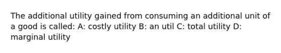 The additional utility gained from consuming an additional unit of a good is called: A: costly utility B: an util C: total utility D: marginal utility