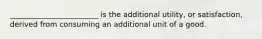 ________________________ is the additional utility, or satisfaction, derived from consuming an additional unit of a good.