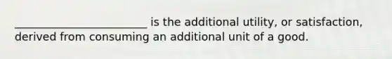 ________________________ is the additional utility, or satisfaction, derived from consuming an additional unit of a good.