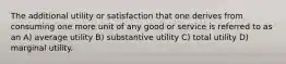 The additional utility or satisfaction that one derives from consuming one more unit of any good or service is referred to as an A) average utility B) substantive utility C) total utility D) marginal utility.