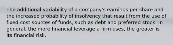 The additional variability of a company's earnings per share and the increased probability of insolvency that result from the use of fixed-cost sources of funds, such as debt and preferred stock. In general, the more financial leverage a firm uses, the greater is its financial risk.