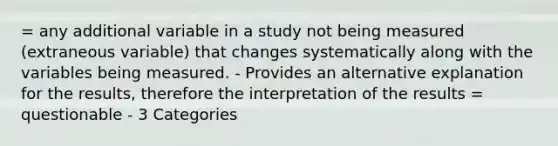 = any additional variable in a study not being measured (extraneous variable) that changes systematically along with the variables being measured. - Provides an alternative explanation for the results, therefore the interpretation of the results = questionable - 3 Categories