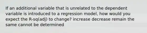 If an additional variable that is unrelated to the dependent variable is introduced to a regression model, how would you expect the R-sq(adj) to change? increase decrease remain the same cannot be determined