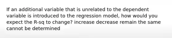 If an additional variable that is unrelated to the dependent variable is introduced to the regression model, how would you expect the R-sq to change? increase decrease remain the same cannot be determined