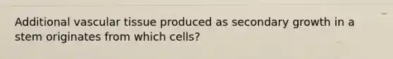 Additional <a href='https://www.questionai.com/knowledge/k1HVFq17mo-vascular-tissue' class='anchor-knowledge'>vascular tissue</a> produced as secondary growth in a stem originates from which cells?