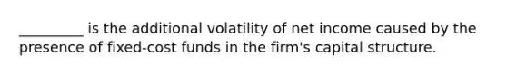 _________ is the additional volatility of net income caused by the presence of fixed-cost funds in the firm's capital structure.