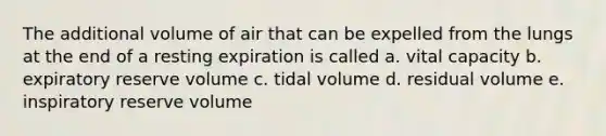 The additional volume of air that can be expelled from the lungs at the end of a resting expiration is called a. vital capacity b. expiratory reserve volume c. tidal volume d. residual volume e. inspiratory reserve volume