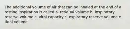 The additional volume of air that can be inhaled at the end of a resting inspiration is called a. residual volume b. inspiratory reserve volume c. vital capacity d. expiratory reserve volume e. tidal volume