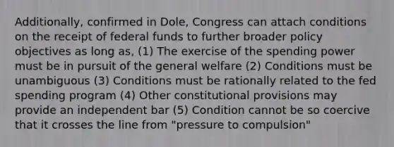 Additionally, confirmed in Dole, Congress can attach conditions on the receipt of federal funds to further broader policy objectives as long as, (1) The exercise of the spending power must be in pursuit of the general welfare (2) Conditions must be unambiguous (3) Conditions must be rationally related to the fed spending program (4) Other constitutional provisions may provide an independent bar (5) Condition cannot be so coercive that it crosses the line from "pressure to compulsion"