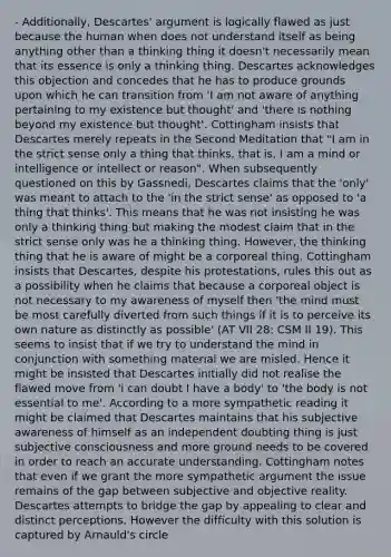 - Additionally, Descartes' argument is logically flawed as just because the human when does not understand itself as being anything other than a thinking thing it doesn't necessarily mean that its essence is only a thinking thing. Descartes acknowledges this objection and concedes that he has to produce grounds upon which he can transition from 'I am not aware of anything pertaining to my existence but thought' and 'there is nothing beyond my existence but thought'. Cottingham insists that Descartes merely repeats in the Second Meditation that "I am in the strict sense only a thing that thinks, that is, I am a mind or intelligence or intellect or reason". When subsequently questioned on this by Gassnedi, Descartes claims that the 'only' was meant to attach to the 'in the strict sense' as opposed to 'a thing that thinks'. This means that he was not insisting he was only a thinking thing but making the modest claim that in the strict sense only was he a thinking thing. However, the thinking thing that he is aware of might be a corporeal thing. Cottingham insists that Descartes, despite his protestations, rules this out as a possibility when he claims that because a corporeal object is not necessary to my awareness of myself then 'the mind must be most carefully diverted from such things if it is to perceive its own nature as distinctly as possible' (AT VII 28: CSM II 19). This seems to insist that if we try to understand the mind in conjunction with something material we are misled. Hence it might be insisted that Descartes initially did not realise the flawed move from 'i can doubt I have a body' to 'the body is not essential to me'. According to a more sympathetic reading it might be claimed that Descartes maintains that his subjective awareness of himself as an independent doubting thing is just subjective consciousness and more ground needs to be covered in order to reach an accurate understanding. Cottingham notes that even if we grant the more sympathetic argument the issue remains of the gap between subjective and objective reality. Descartes attempts to bridge the gap by appealing to clear and distinct perceptions. However the difficulty with this solution is captured by Arnauld's circle