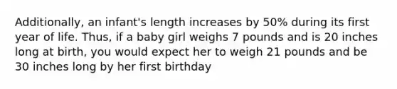 Additionally, an infant's length increases by 50% during its first year of life. Thus, if a baby girl weighs 7 pounds and is 20 inches long at birth, you would expect her to weigh 21 pounds and be 30 inches long by her first birthday