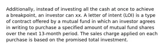 Additionally, instead of investing all the cash at once to achieve a breakpoint, an investor can xx. A letter of intent (LOI) is a type of contract offered by a mutual fund in which an investor agrees in writing to purchase a specified amount of mutual fund shares over the next 13-month period. The sales charge applied on each purchase is based on the promised total investment.