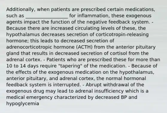 Additionally, when patients are prescribed certain medications, such as __________________ for inflammation, these exogenous agents impact the function of the negative feedback system. - Because there are increased circulating levels of these, the hypothalamus decreases secretion of corticotropin-releasing hormone; this leads to decreased secretion of adrenocorticotropic hormone (ACTH) from the anterior pituitary gland that results in decreased secretion of cortisol from the adrenal cortex. - Patients who are prescribed these for more than 10 to 14 days require "tapering" of the medication. - Because of the effects of the exogenous medication on the hypothalamus, anterior pituitary, and adrenal cortex, the normal hormonal feedback system is interrupted. - Abrupt withdrawal of the exogenous drug may lead to adrenal insufficiency which is a medical emergency characterized by decreased BP and hypoglycemia