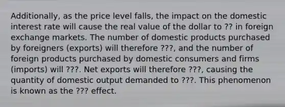 Additionally, as the price level falls, the impact on the domestic interest rate will cause the real value of the dollar to ?? in foreign exchange markets. The number of domestic products purchased by foreigners (exports) will therefore ???, and the number of foreign products purchased by domestic consumers and firms (imports) will ???. Net exports will therefore ???, causing the quantity of domestic output demanded to ???. This phenomenon is known as the ??? effect.