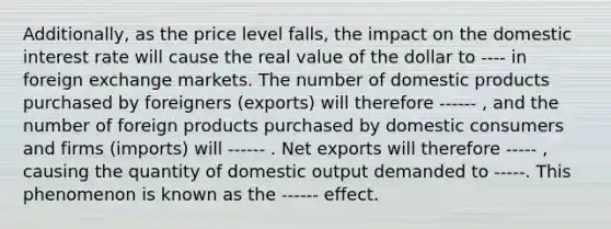 Additionally, as the price level falls, the impact on the domestic interest rate will cause the real value of the dollar to ---- in foreign exchange markets. The number of domestic products purchased by foreigners (exports) will therefore ------ , and the number of foreign products purchased by domestic consumers and firms (imports) will ------ . Net exports will therefore ----- , causing the quantity of domestic output demanded to -----. This phenomenon is known as the ------ effect.