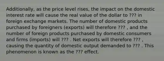 Additionally, as the price level rises, the impact on the domestic interest rate will cause the real value of the dollar to ??? in foreign exchange markets. The number of domestic products purchased by foreigners (exports) will therefore ??? , and the number of foreign products purchased by domestic consumers and firms (imports) will ??? . Net exports will therefore ??? , causing the quantity of domestic output demanded to ??? . This phenomenon is known as the ??? effect.