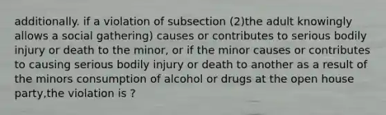 additionally. if a violation of subsection (2)the adult knowingly allows a social gathering) causes or contributes to serious bodily injury or death to the minor, or if the minor causes or contributes to causing serious bodily injury or death to another as a result of the minors consumption of alcohol or drugs at the open house party,the violation is ?